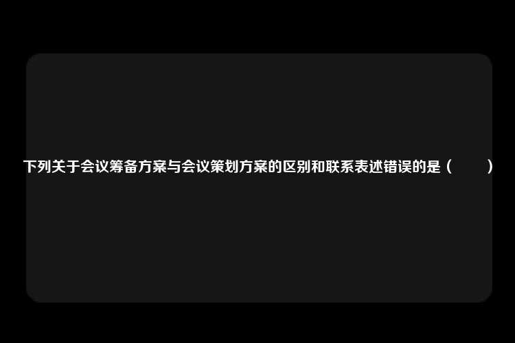 下列关于会议筹备方案与会议策划方案的区别和联系表述错误的是（　　）