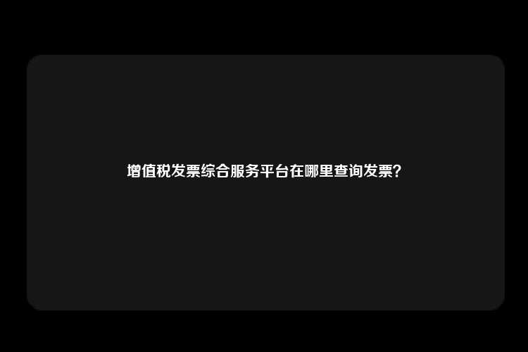 增值税发票综合服务平台在哪里查询发票？