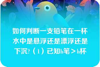 如何判断一支铅笔在一杯水中是悬浮还是漂浮还是下沉?（1）已知h笔＞h杯