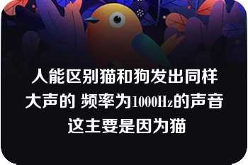 人能区别猫和狗发出同样大声的 频率为1000Hz的声音 这主要是因为猫