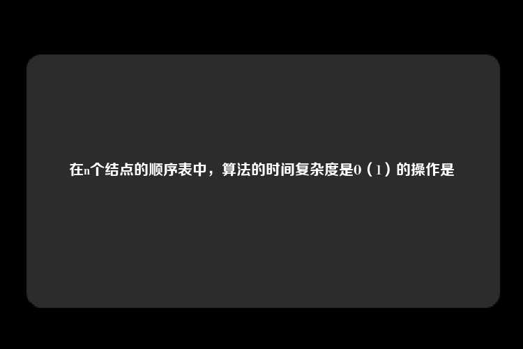 在n个结点的顺序表中，算法的时间复杂度是O（1）的操作是