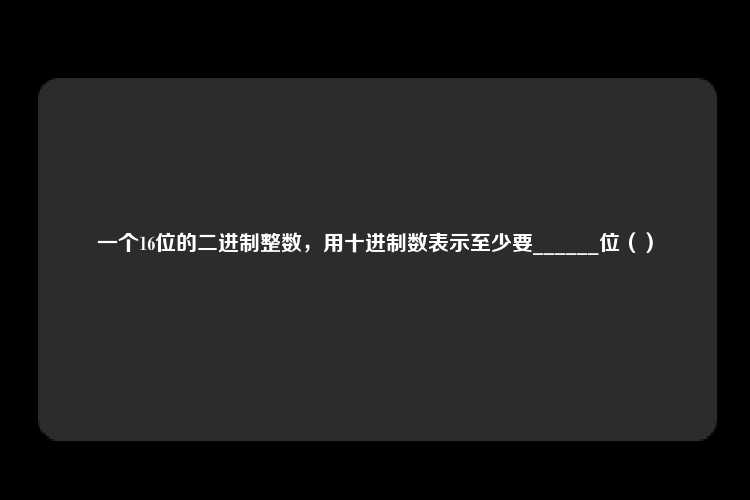 一个16位的二进制整数，用十进制数表示至少要______位（）