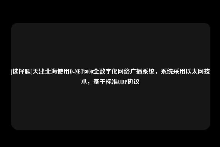 [选择题]天津北海使用D-NET3000全数字化网络广播系统，系统采用以太网技术，基于标准UDP协议