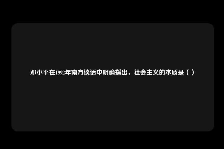 邓小平在1992年南方谈话中明确指出，社会主义的本质是（）