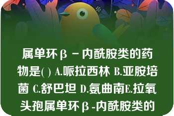 属单环β－内酰胺类的药物是( ) A.哌拉西林 B.亚胺培菌 C.舒巴坦 D.氨曲南E.拉氧头孢属单环β-内酰胺类的药物是( )A.哌拉西林B.亚胺培菌C.舒巴坦D.氨曲南E.拉氧头孢