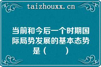 当前和今后一个时期国际局势发展的基本态势是（　　）