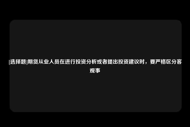 [选择题]期货从业人员在进行投资分析或者提出投资建议时，要严格区分客观事