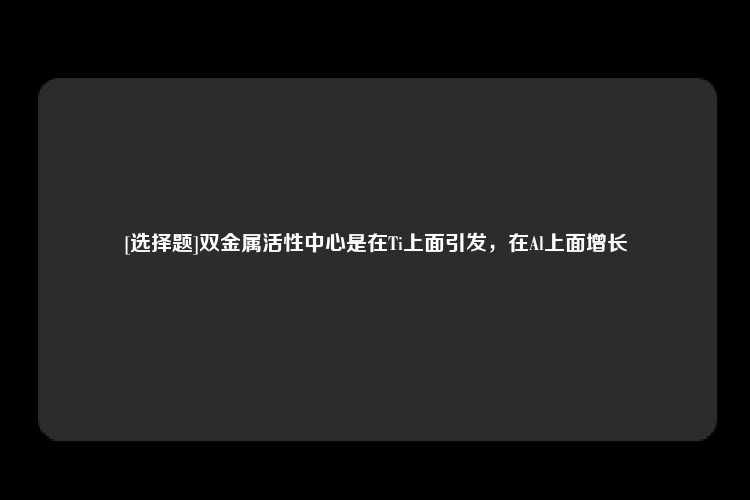 [选择题]双金属活性中心是在Ti上面引发，在Al上面增长