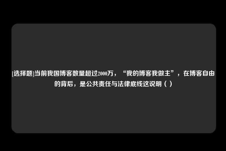 [选择题]当前我国博客数量超过2000万，“我的博客我做主”，在博客自由的背后，是公共责任与法律底线这说明（）