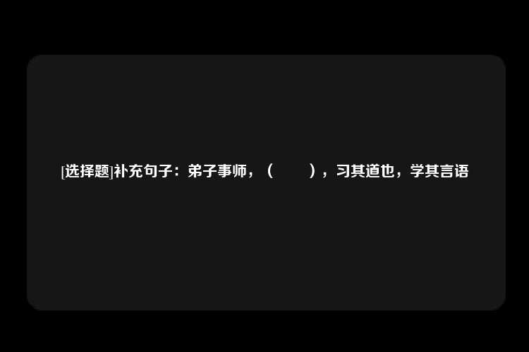 [选择题]补充句子：弟子事师，（　　），习其道也，学其言语