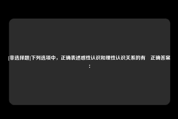 [非选择题]下列选项中，正确表述感性认识和理性认识关系的有　正确答案：