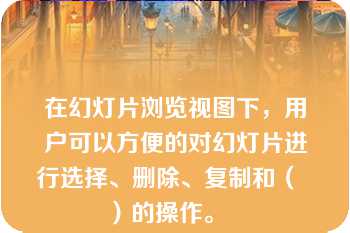 在幻灯片浏览视图下，用户可以方便的对幻灯片进行选择、删除、复制和（  ）的操作。   