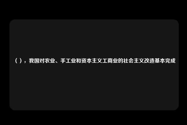 （），我国对农业、手工业和资本主义工商业的社会主义改造基本完成