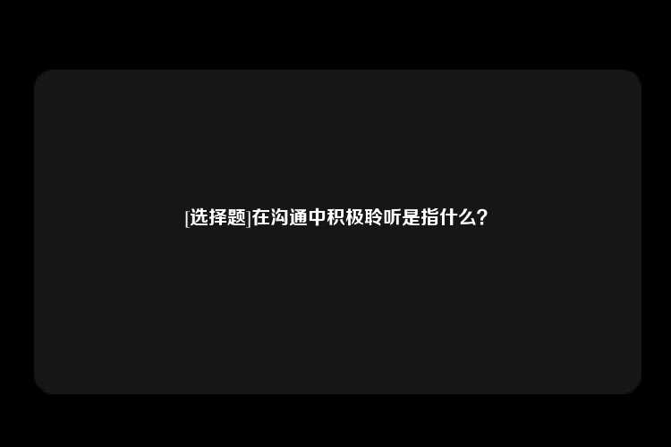 [选择题]在沟通中积极聆听是指什么？