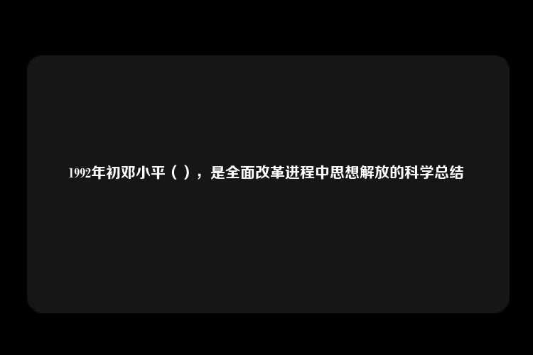 1992年初邓小平（），是全面改革进程中思想解放的科学总结