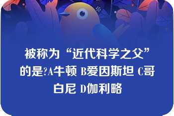 被称为“近代科学之父”的是?A牛顿 B爱因斯坦 C哥白尼 D伽利略