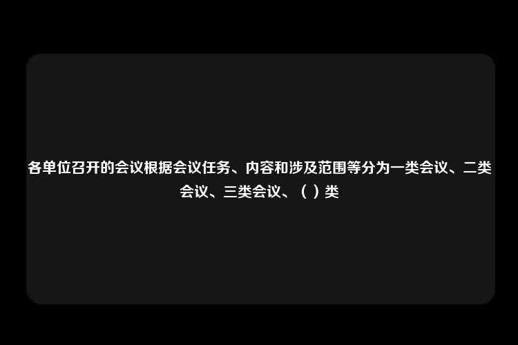 各单位召开的会议根据会议任务、内容和涉及范围等分为一类会议、二类会议、三类会议、（）类