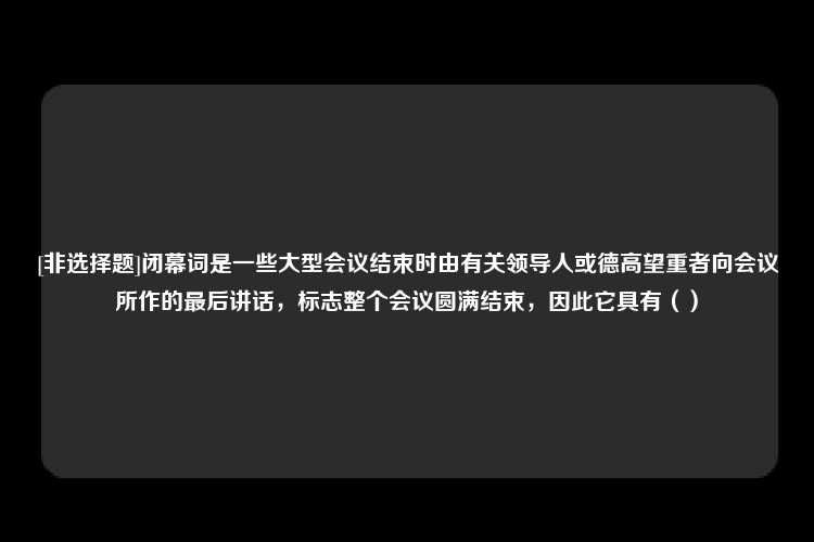 [非选择题]闭幕词是一些大型会议结束时由有关领导人或德高望重者向会议所作的最后讲话，标志整个会议圆满结束，因此它具有（）