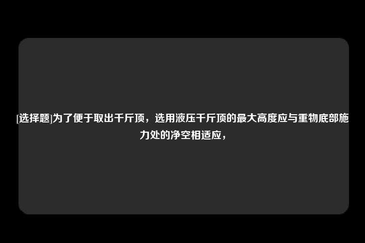 [选择题]为了便于取出千斤顶，选用液压千斤顶的最大高度应与重物底部施力处的净空相适应，