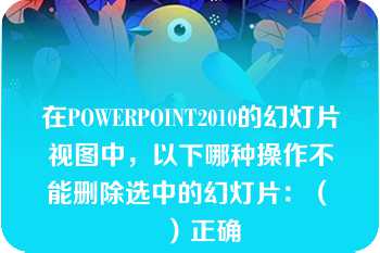 在POWERPOINT2010的幻灯片视图中，以下哪种操作不能删除选中的幻灯片：（　　）正确