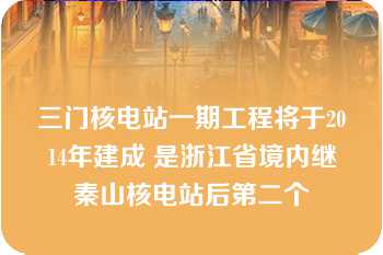 三门核电站一期工程将于2014年建成 是浙江省境内继秦山核电站后第二个