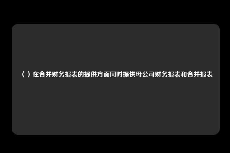 （）在合并财务报表的提供方面同时提供母公司财务报表和合并报表