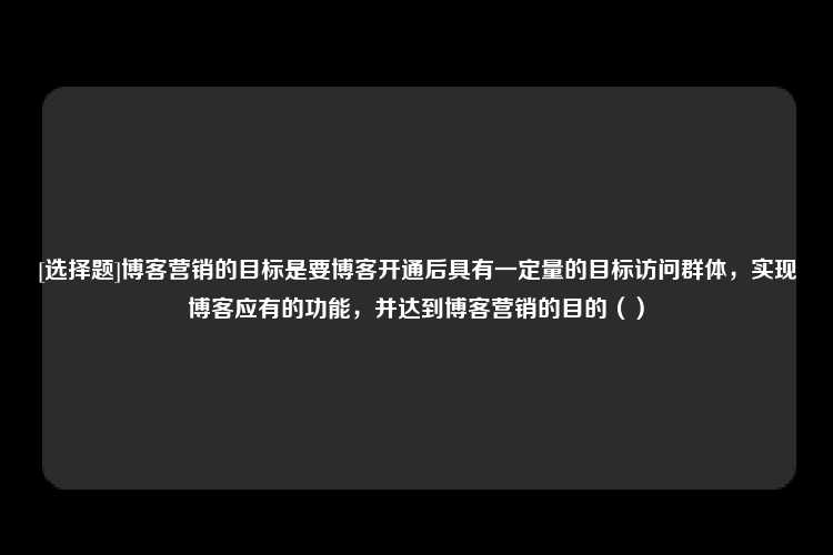 [选择题]博客营销的目标是要博客开通后具有一定量的目标访问群体，实现博客应有的功能，并达到博客营销的目的（）