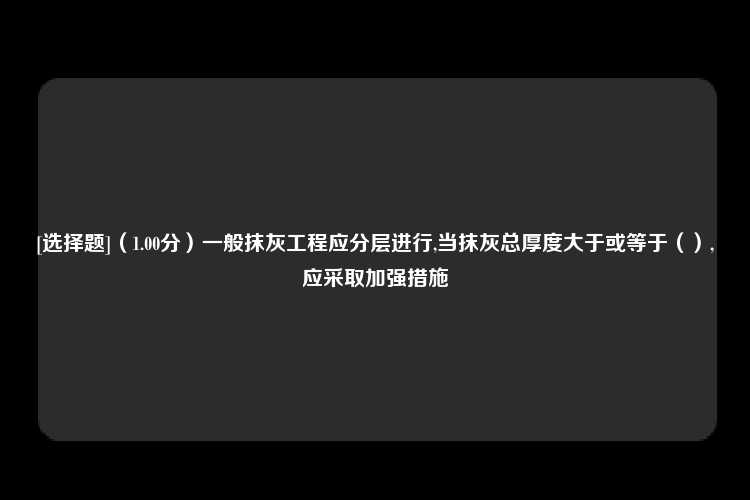 [选择题]（1.00分）一般抹灰工程应分层进行,当抹灰总厚度大于或等于（）,应采取加强措施