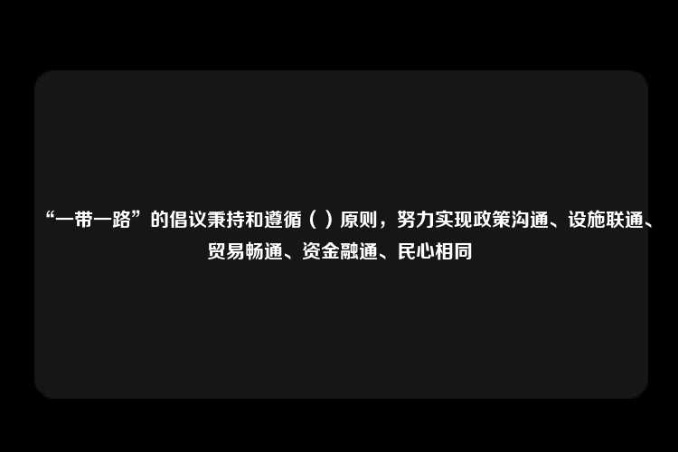 “一带一路”的倡议秉持和遵循（）原则，努力实现政策沟通、设施联通、贸易畅通、资金融通、民心相同