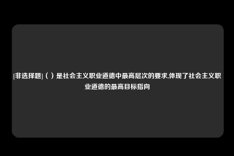 [非选择题]（）是社会主义职业道德中最高层次的要求,体现了社会主义职业道德的最高目标指向