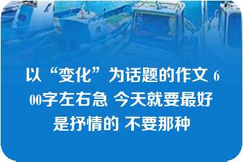 以“变化”为话题的作文 600字左右急 今天就要最好是抒情的 不要那种