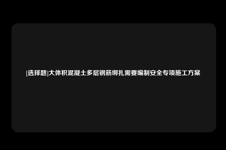 [选择题]大体积混凝土多层钢筋绑扎需要编制安全专项施工方案