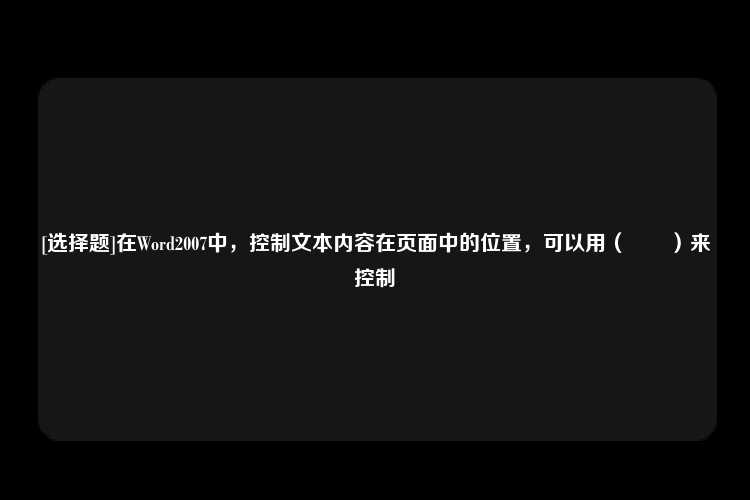 [选择题]在Word2007中，控制文本内容在页面中的位置，可以用（　　）来控制