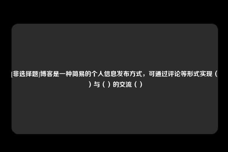 [非选择题]博客是一种简易的个人信息发布方式，可通过评论等形式实现（）与（）的交流（）