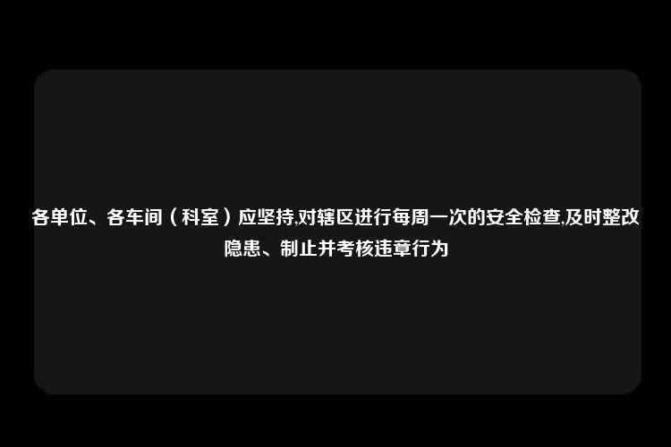 各单位、各车间（科室）应坚持,对辖区进行每周一次的安全检查,及时整改隐患、制止并考核违章行为