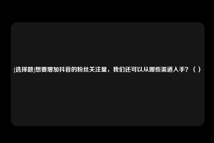 [选择题]想要增加抖音的粉丝关注量，我们还可以从哪些渠道入手？（）