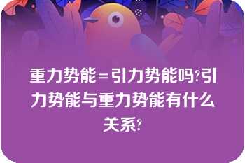 重力势能=引力势能吗?引力势能与重力势能有什么关系?