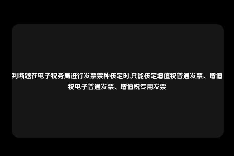 判断题在电子税务局进行发票票种核定时,只能核定增值税普通发票、增值税电子普通发票、增值税专用发票