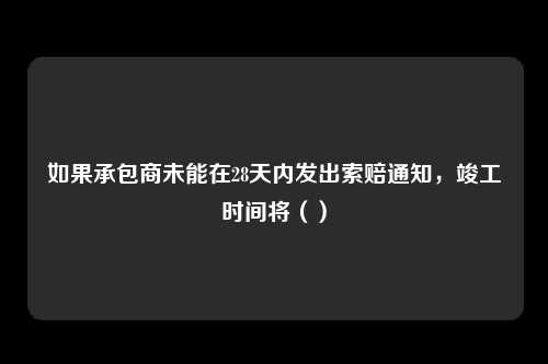 如果承包商未能在28天内发出索赔通知，竣工时间将（）