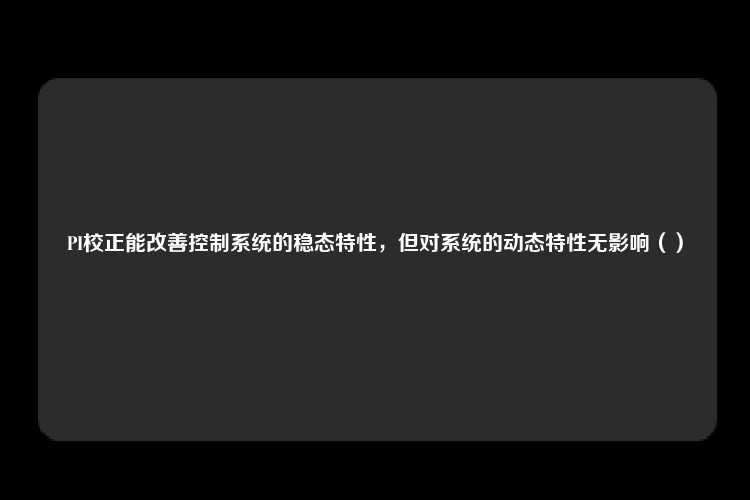 PI校正能改善控制系统的稳态特性，但对系统的动态特性无影响（）