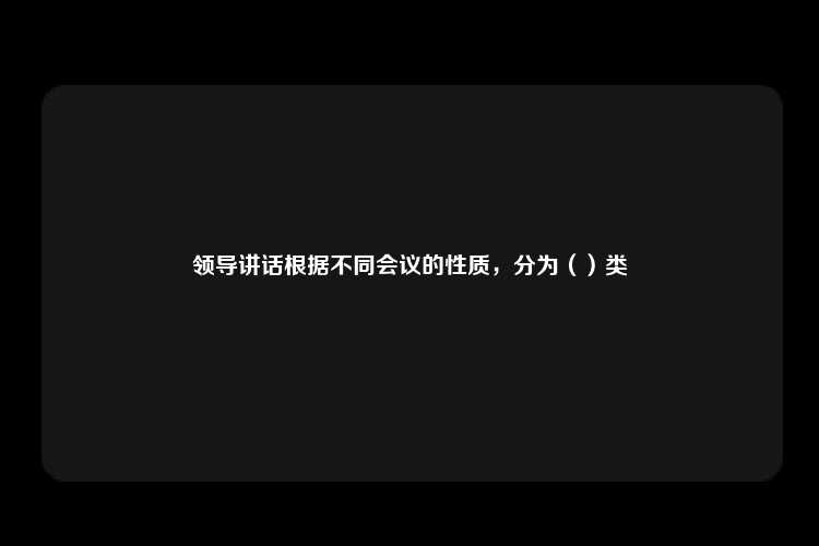 领导讲话根据不同会议的性质，分为（）类