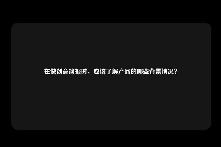 在做创意简报时，应该了解产品的哪些背景情况？