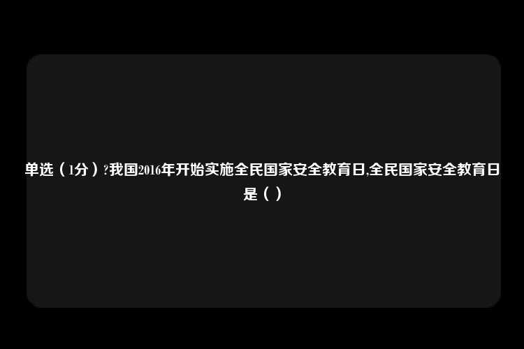 单选（1分）?我国2016年开始实施全民国家安全教育日,全民国家安全教育日是（）