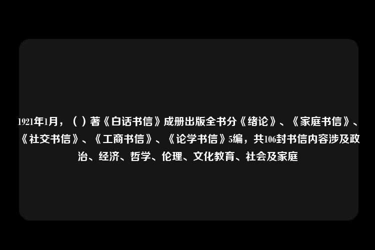 1921年1月，（）著《白话书信》成册出版全书分《绪论》、《家庭书信》、《社交书信》、《工商书信》、《论学书信》5编，共106封书信内容涉及政治、经济、哲学、伦理、文化教育、社会及家庭