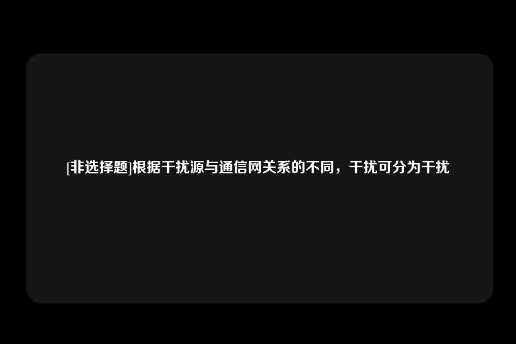 [非选择题]根据干扰源与通信网关系的不同，干扰可分为干扰