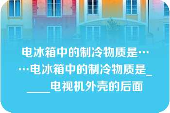 电冰箱中的制冷物质是……电冰箱中的制冷物质是_____电视机外壳的后面