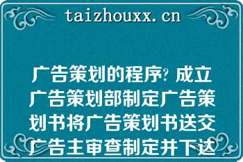 广告策划的程序? 成立广告策划部制定广告策划书将广告策划书送交广告主审查制定并下达具体策划任务|成立广告策划部制定广告策划书制定并下达具体策划任务|制定广告策划书将广告策划书送交广告主审查制定并下达具体策划任务|制定广告策划书制定并下达具体策划任务