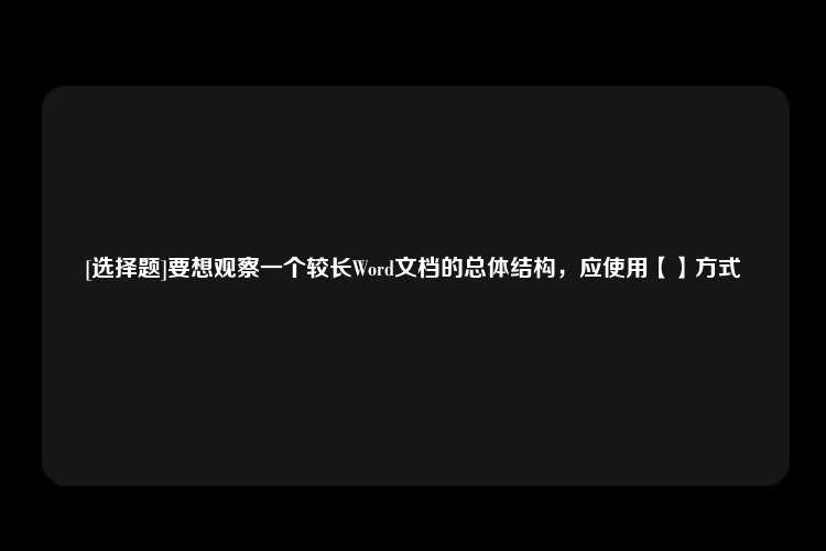 [选择题]要想观察一个较长Word文档的总体结构，应使用【】方式