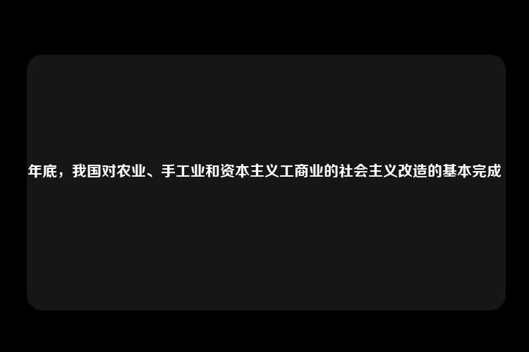 年底，我国对农业、手工业和资本主义工商业的社会主义改造的基本完成