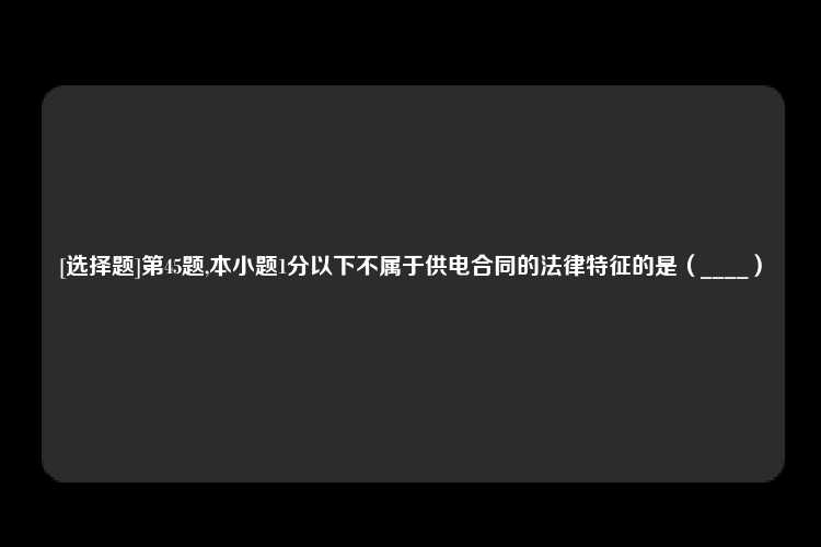 [选择题]第45题,本小题1分以下不属于供电合同的法律特征的是（____）